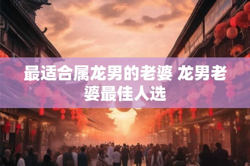 最适合属龙男的老婆 龙男老婆最佳人选