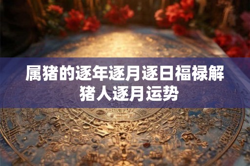 属猪的逐年逐月逐日福禄解 猪人逐月运势 属猪的逐年逐月逐日福禄解 猪人逐月运势