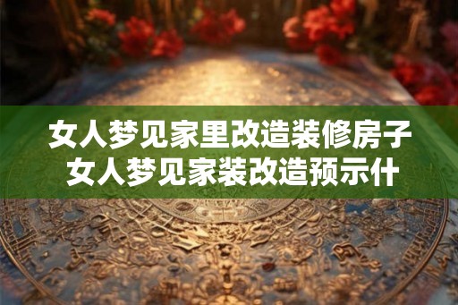 女人梦见家里改造装修房子 女人梦见家装改造预示什么