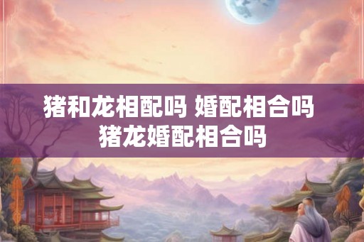 猪和龙相配吗 婚配相合吗 猪龙婚配相合吗