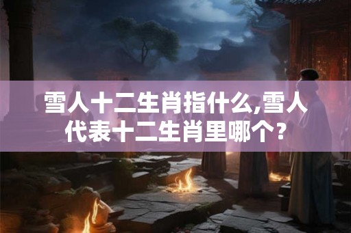 雪人十二生肖指什么,雪人代表十二生肖里哪个？