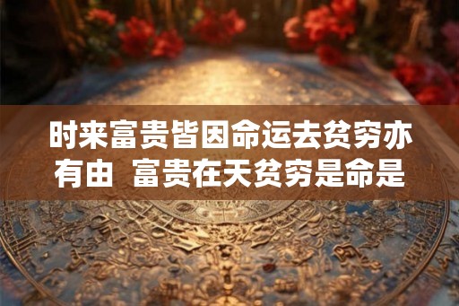 时来富贵皆因命运去贫穷亦有由  富贵在天贫穷是命是什么意思