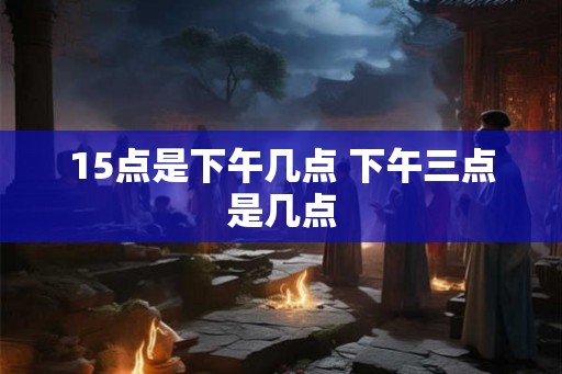 15点是下午几点 下午三点是几点