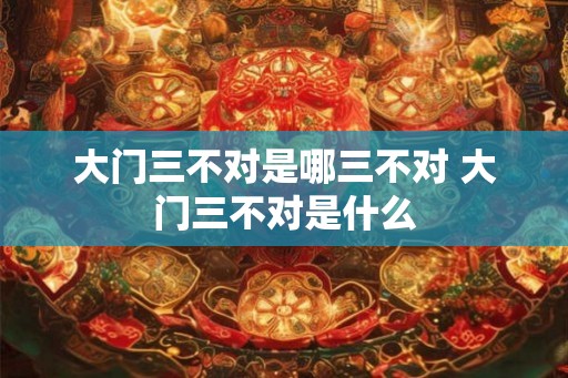 大门三不对是哪三不对 大门三不对是什么 大门三不对是哪三不对 大门三不对是什么