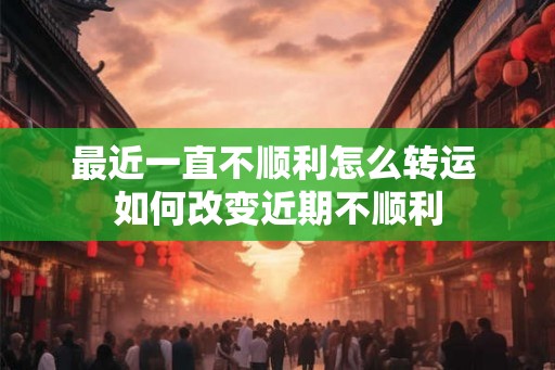 最近一直不顺利怎么转运 如何改变近期不顺利