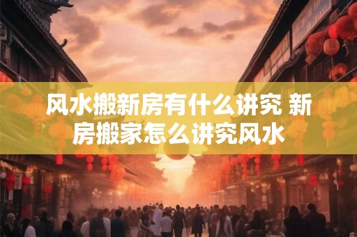 风水搬新房有什么讲究 新房搬家怎么讲究风水