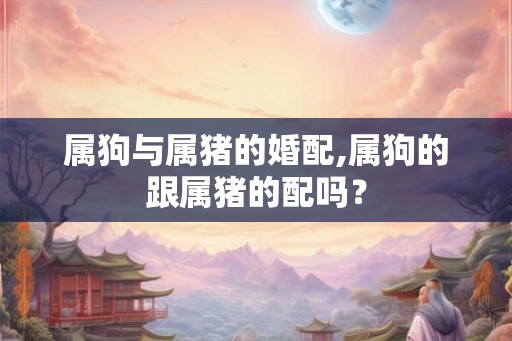 属狗与属猪的婚配,属狗的跟属猪的配吗? 属狗与属猪的婚配,属狗的跟属猪的配吗?