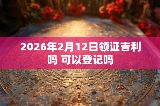 2026年2月12日领证吉利吗 可以登记吗