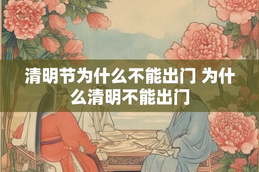 清明节为什么不能出门 为什么清明不能出门