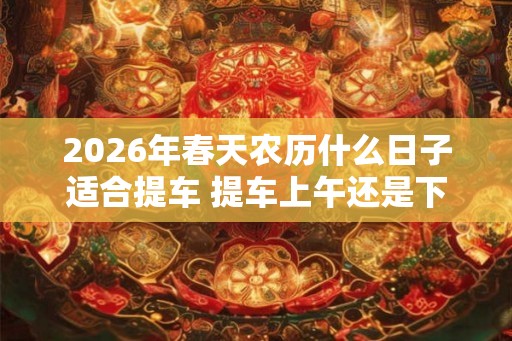 2026年春天农历什么日子适合提车 提车上午还是下午