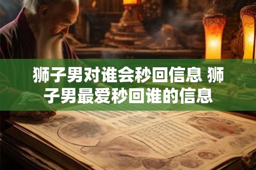 狮子男对谁会秒回信息 狮子男最爱秒回谁的信息
