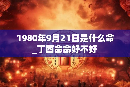 1980年9月21日是什么命_丁酉命命好不好 1980年9月21日是什么命_丁酉命命好不好