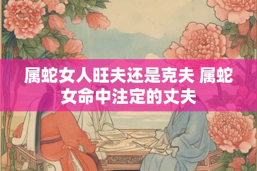 属蛇女人旺夫还是克夫 属蛇女命中注定的丈夫