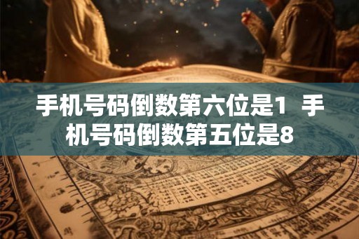 手机号码倒数第六位是1 手机号码倒数第五位是8 手机号码倒数第六位是1 手机号码倒数第五位是8