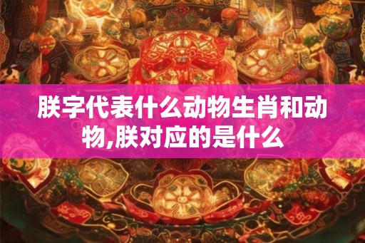 朕字代表什么动物生肖和动物,朕对应的是什么 朕字代表什么动物生肖和动物,朕对应的是什么