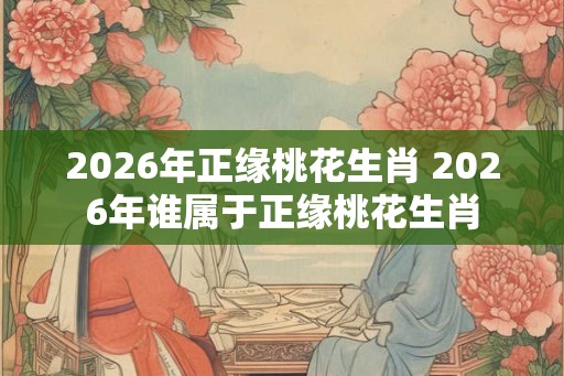 2026年正缘桃花生肖 2026年谁属于正缘桃花生肖