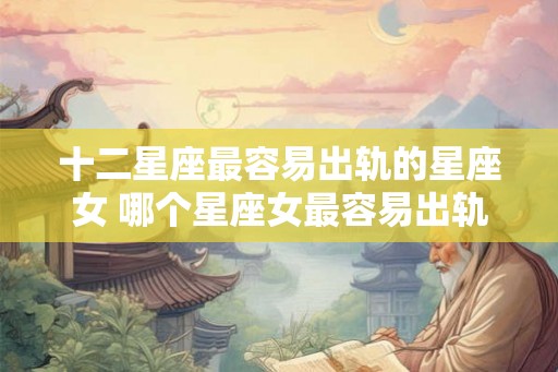 十二星座最容易出轨的星座女 哪个星座女最容易出轨