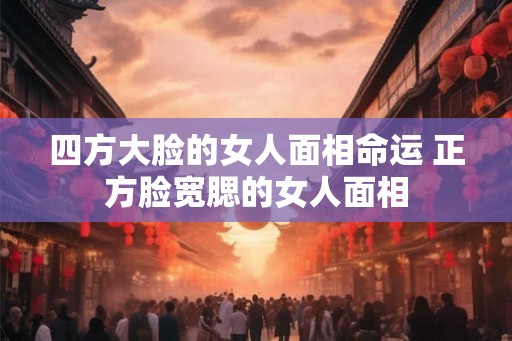 四方大脸的女人面相命运 正方脸宽腮的女人面相