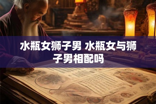 水瓶女狮子男 水瓶女与狮子男相配吗