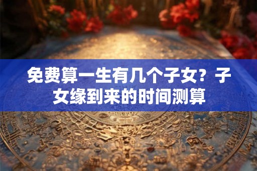 免费算一生有几个子女？子女缘到来的时间测算