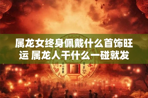 属龙女终身佩戴什么首饰旺运 属龙人干什么一碰就发财