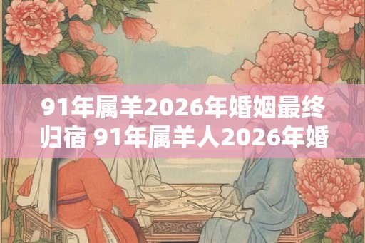91年属羊2026年婚姻最终归宿 91年属羊人2026年婚姻运势如何