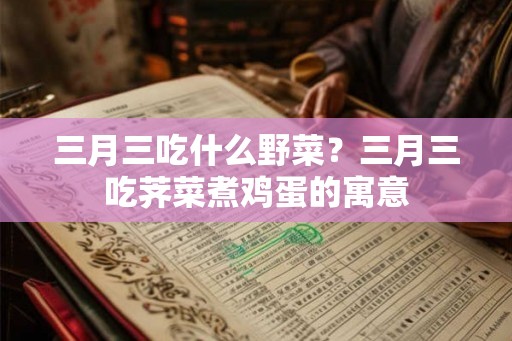 三月三吃什么野菜?三月三吃荠菜煮鸡蛋的寓意 三月三吃什么野菜?三月三吃荠菜煮鸡蛋的寓意