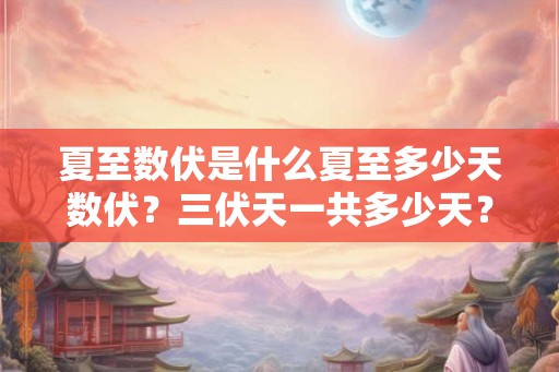 夏至数伏是什么夏至多少天数伏？三伏天一共多少天？