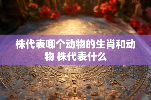 株代表哪个动物的生肖和动物 株代表什么