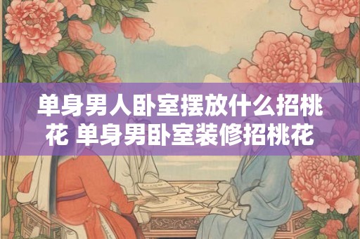 单身男人卧室摆放什么招桃花 单身男卧室装修招桃花