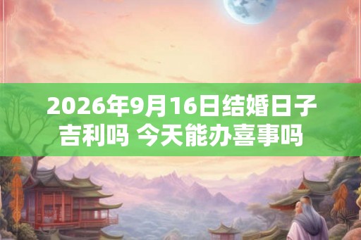 2026年9月16日结婚日子吉利吗 今天能办喜事吗 2026年9月16日结婚日子吉利吗 今天能办喜事吗