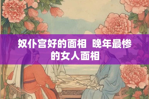 奴仆宫好的面相 晚年最惨的女人面相 奴仆宫好的面相 晚年最惨的女人面相