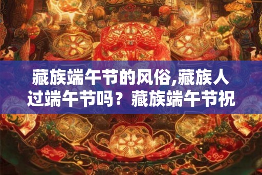 藏族端午节的风俗,藏族人过端午节吗？藏族端午节祝福语