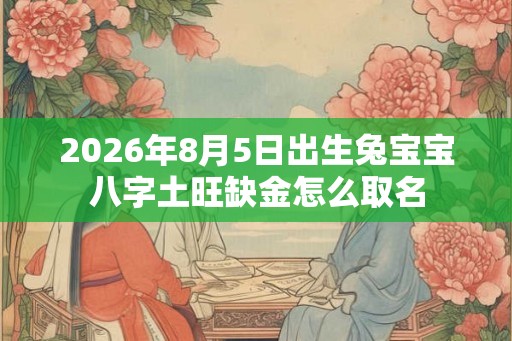 2026年8月5日出生兔宝宝八字土旺缺金怎么取名