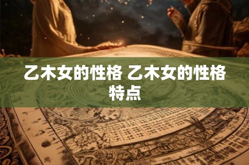 乙木女的性格 乙木女的性格特点 乙木女的性格 乙木女的性格特点