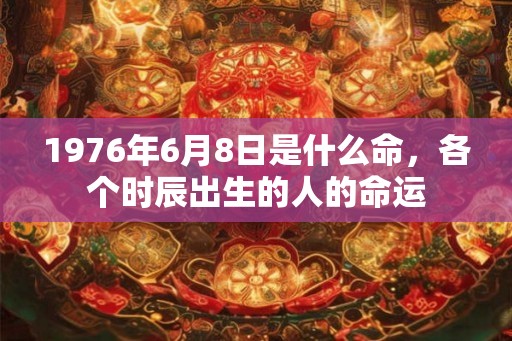 1976年6月8日是什么命,各个时辰出生的人的命运 1976年6月8日是什么命,各个时辰出生的人的命运