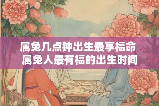 属兔几点钟出生最享福命 属兔人最有福的出生时间 属兔几点钟出生最享福命 属兔人最有福的出生时间