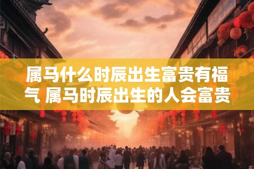 属马什么时辰出生富贵有福气 属马时辰出生的人会富贵有余吗