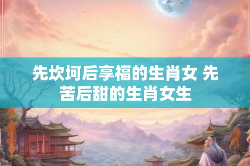 先坎坷后享福的生肖女 先苦后甜的生肖女生