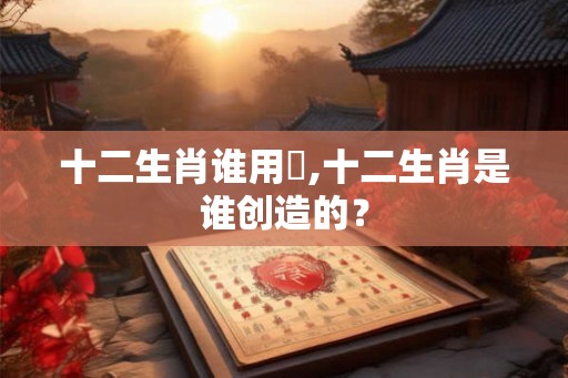 十二生肖谁用沒,十二生肖是谁创造的？