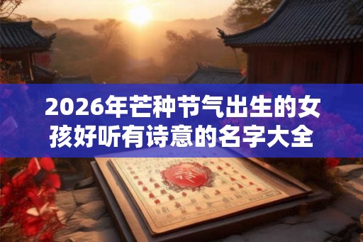 2026年芒种节气出生的女孩好听有诗意的名字大全 2026年芒种节气出生的女孩好听有诗意的名字大全