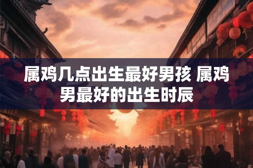 属鸡几点出生最好男孩 属鸡男最好的出生时辰