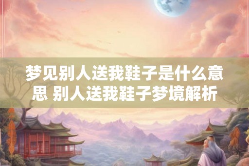 梦见别人送我鞋子是什么意思 别人送我鞋子梦境解析