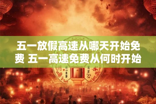 五一放假高速从哪天开始免费 五一高速免费从何时开始