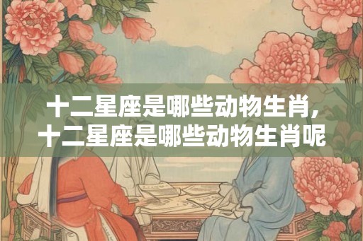 十二星座是哪些动物生肖,十二星座是哪些动物生肖呢