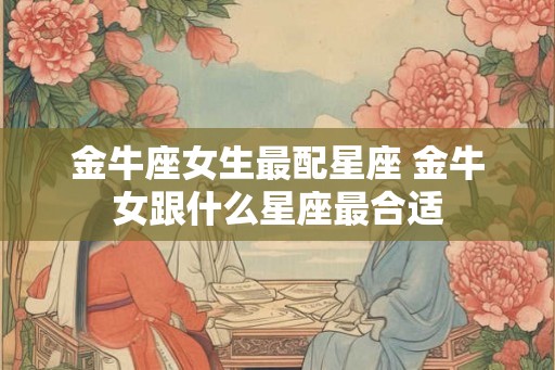 金牛座女生最配星座 金牛女跟什么星座最合适