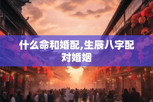 什么命和婚配,生辰八字配对婚姻