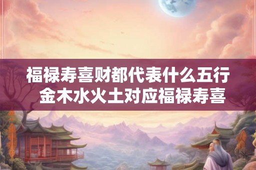 福禄寿喜财都代表什么五行  金木水火土对应福禄寿喜财