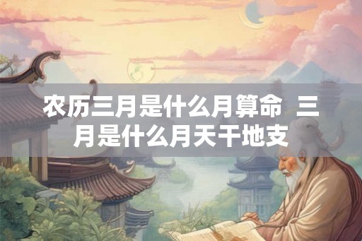 农历三月是什么月算命 三月是什么月天干地支 农历三月是什么月算命 三月是什么月天干地支