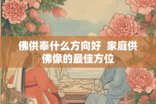 佛供奉什么方向好  家庭供佛像的最佳方位